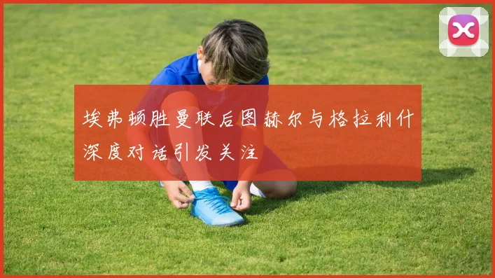 埃弗顿胜曼联后图赫尔与格拉利什深度对话引发关注