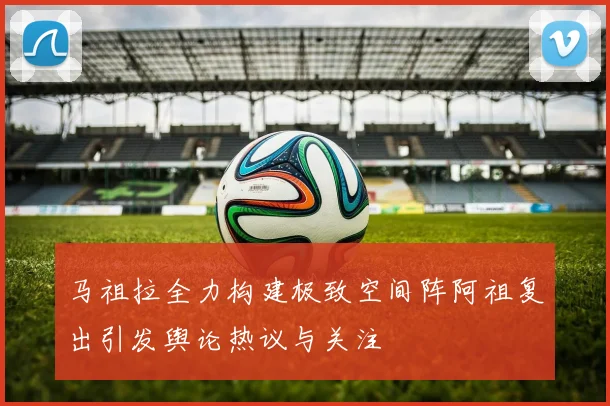马祖拉全力构建极致空间阵阿祖复出引发舆论热议与关注
