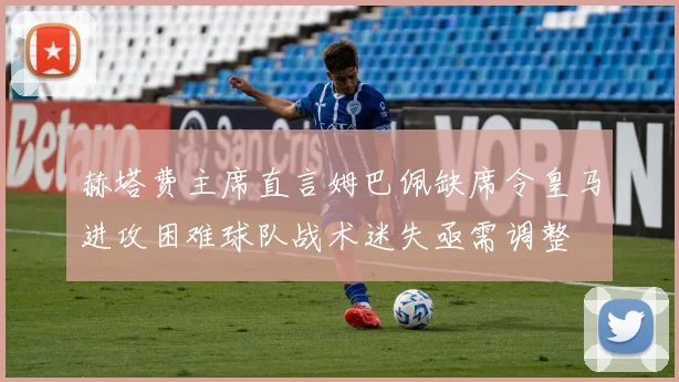 赫塔费主席直言姆巴佩缺席令皇马进攻困难球队战术迷失亟需调整