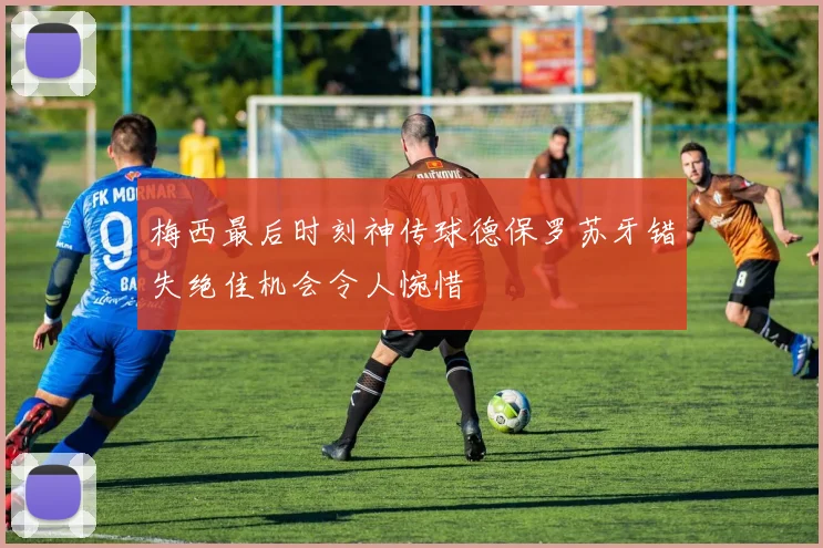 梅西最后时刻神传球德保罗苏牙错失绝佳机会令人惋惜
