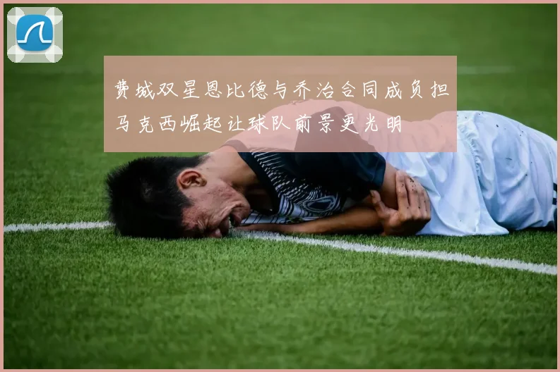 费城双星恩比德与乔治合同成负担马克西崛起让球队前景更光明