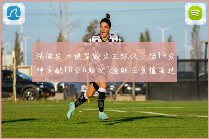 稍微发力便显威力三球仅上场19分钟贡献10分6助攻3抢断正负值高达22
