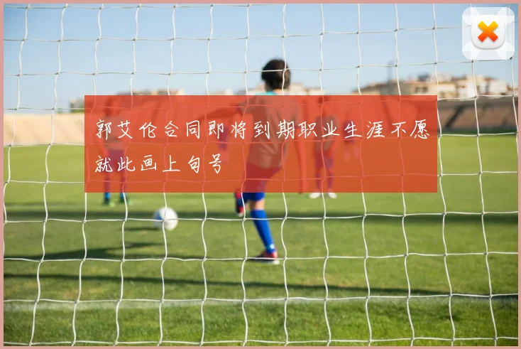 郭艾伦合同即将到期职业生涯不愿就此画上句号